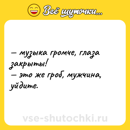 Шутка: — музыка громче, глаза закрыты! <br>— это же гроб, мужчина, уйдите.