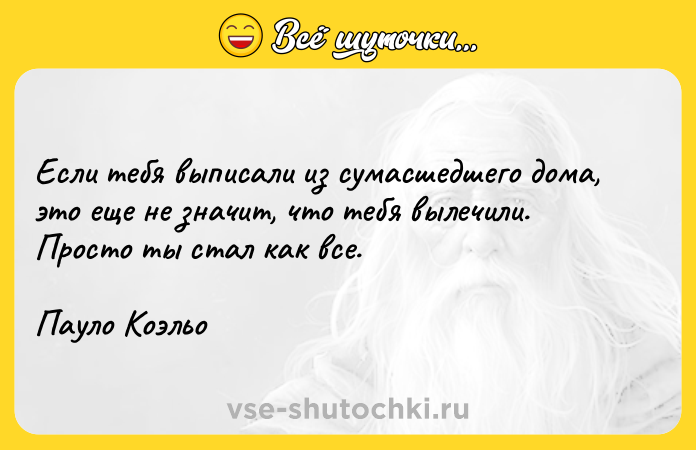 Цитата: Если тебя выписали из сумасшедшего дома, это еще не значит, что тебя вылечили. Просто ты стал как все.Пауло Коэльо