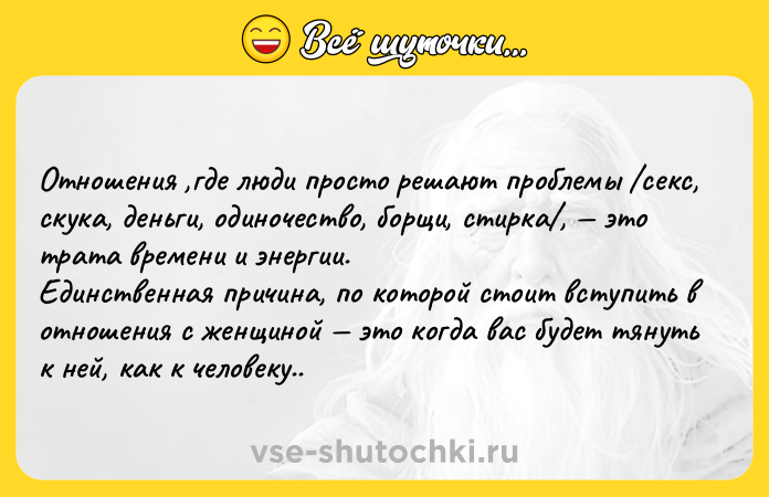 Цитата: Отношения ,где люди просто решают проблемы секс, скука, деньги, одиночество, борщи, стирка , это трата времени и энергии.Единственная причина, по которой стоит вступить в отношения с женщиной это когда вас будет тянуть к ней, как к человеку..