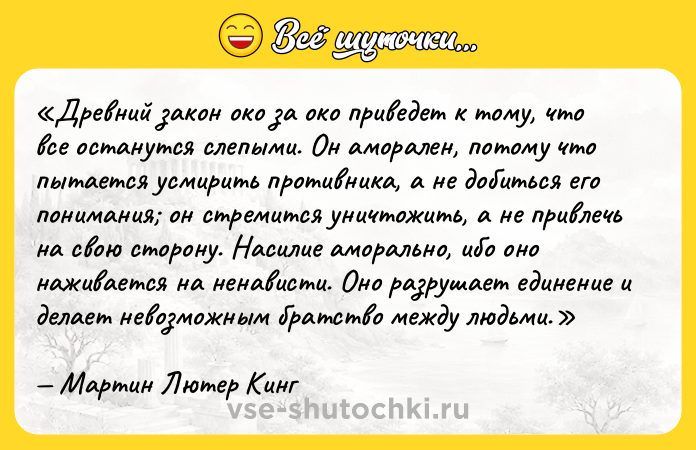 Цитата: Древний закон око за око приведет к тому, что все останутся слепыми. Он аморален, потому что пытается усмирить противника, а не добиться его понимания он стремится уничтожить, а не привлечь на свою сторону. Насилие аморально, ибо оно наживается на ненависти. Оно разрушает единение и делает невозможным братство между людьми.Мартин Лютер Кинг