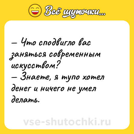 Шутка: — Что сподвигло вас заняться современным искусством?<br>— Знаете, я тупо хотел денег и ничего не умел делать.