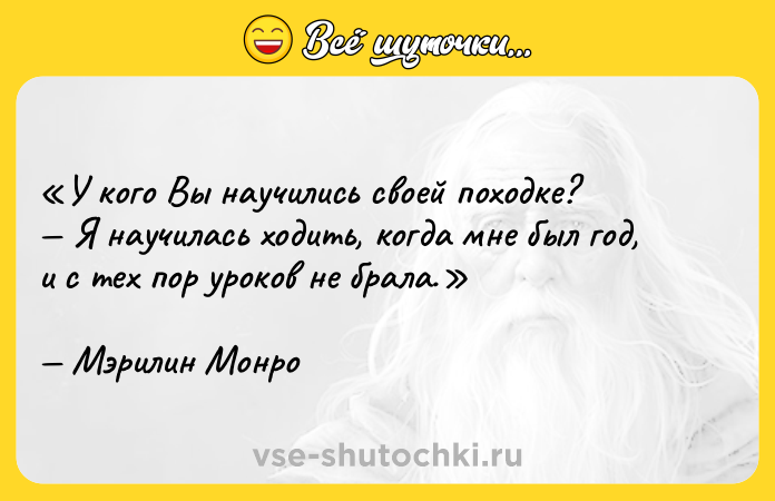 Цитата: У кого Вы научились своей походке? Я научилась ходить, когда мне был год, и с тех пор уроков не брала.Мэрилин Монро