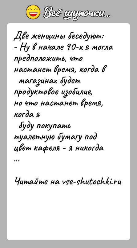 История: Две женщины беседуют:- Ну в начале 90-х я могла предположить, что настанет время, когда в магазинах будет продуктовое изобилие,