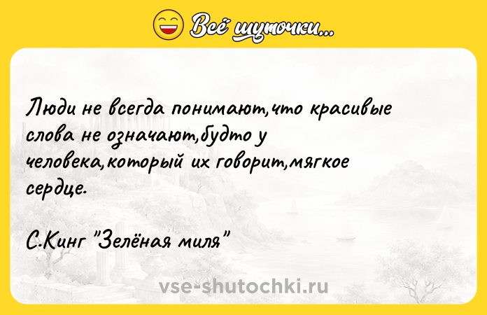 Цитата: Люди не всегда понимают,что красивые слова не означают,будто у человека,который их говорит,мягкое сердце.С.Кинг Зелёная миля