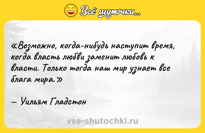Цитата: Возможно, когда-нибудь наступит время, когда власть любви заменит любовь к власти. Только тогда наш мир узнает все блага мира.Уильям Гладстон