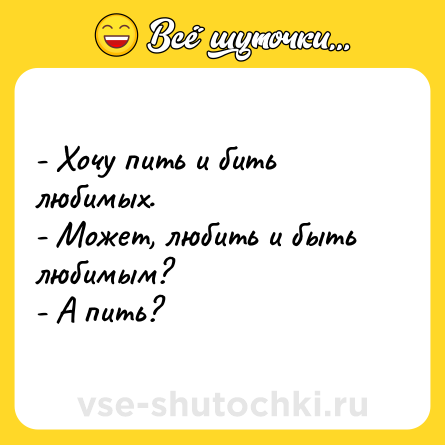 Шутка: - Хочу пить и бить любимых.<br>- Может, любить и быть любимым?<br>- А пить?