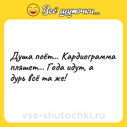 Шутка: Душа поёт... Кардиограмма пляшет... Года идут, а дурь всё та же!