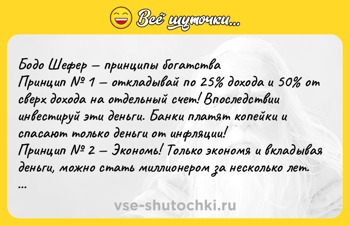 Цитата: Бодо Шефер принципы богатства Принцип 1 откладывай по 25 дохода и 50 от сверх дохода на отдельный счет! Впоследствии инвестируй эти деньги. Банки платят копейки и спасают только деньги от инфляции! Принцип 2 Экономь! Только экономя и вкладывая деньги, можно стать миллионером за несколько лет. Расточительный образ жизни редко ведет к росту благосостояния в начале пути. Пр