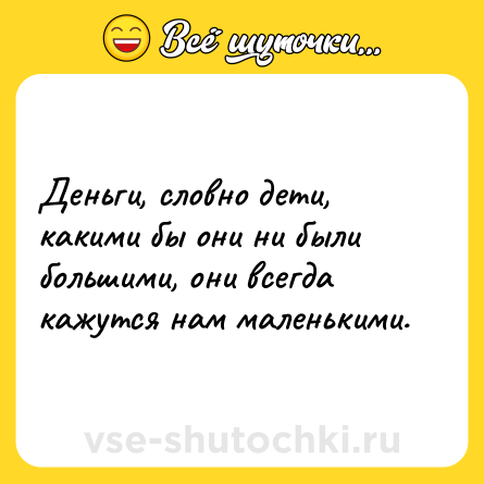 Шутка: Деньги, словно дети, какими бы они ни были большими, они всегда кажутся нам маленькими.