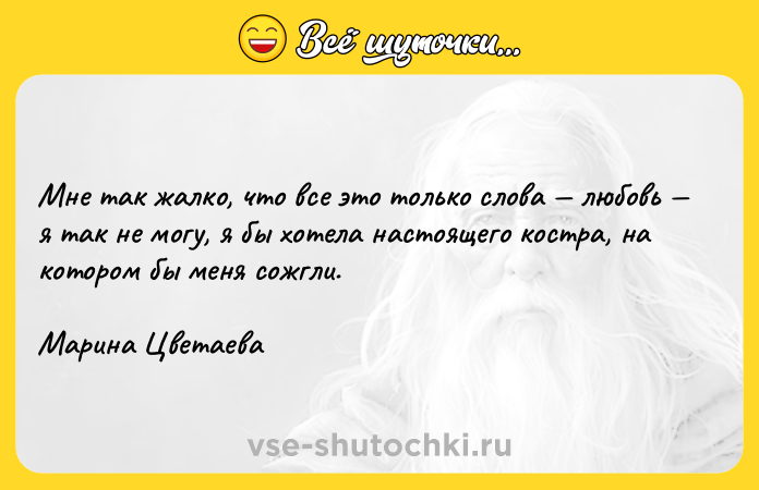 Цитата: Мне так жалко, что все это только слова любовь я так не могу, я бы хотела настоящего костра, на котором бы меня сожгли. Марина Цветаева