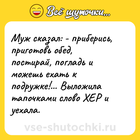 Шутка: Муж сказал: - приберись, приготовь обед, постирай, погладь и можешь ехать к подружке!... Выложила тапочками слово ХЕР и уехала.