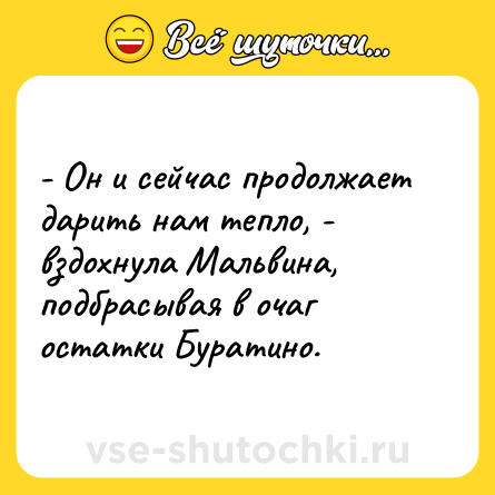 Шутка: - Он и сейчас продолжает дарить нам тепло, - вздохнула Мальвина, подбрасывая в очаг остатки Буратино.