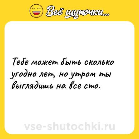 Шутка: Тебе может быть сколько угодно лет, но утром ты выглядишь на все сто.