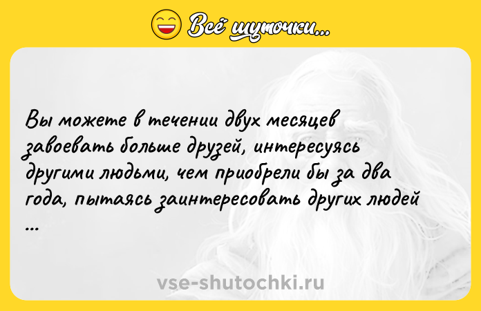 Цитата: Вы можете в течении двух месяцев завоевать больше друзей, интересуясь другими людьми, чем приобрели бы за два года, пытаясь заинтересовать других людей своей особой. Дейл Карнеги