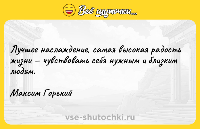 Цитата: Лучшее наслаждение, самая высокая радость жизни чувствовать себя нужным и близким людям.Максим Горький