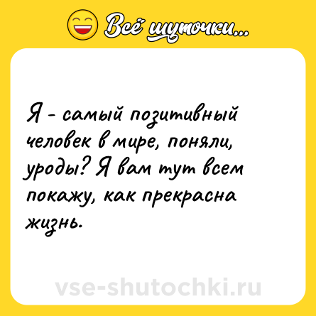 Шутка: Я - самый позитивный человек в мире, поняли, уроды? Я вам тут всем покажу, как прекрасна жизнь.