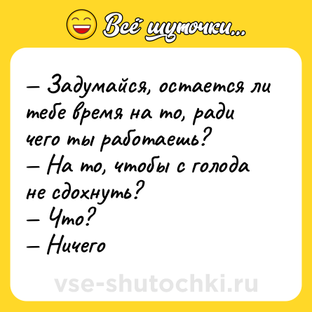 Шутка: — Задумайся, остается ли тебе время на то, ради чего ты работаешь? <br>— На то, чтобы с голода не сдохнуть? <br>— Что? <br>— Ничего