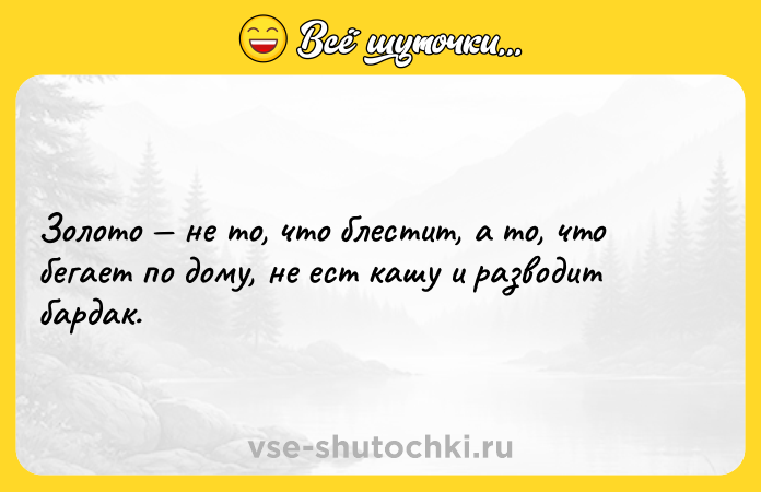 Цитата: Золото не то, что блестит, а то, что бегает по дому, не ест кашу и разводит бардак.