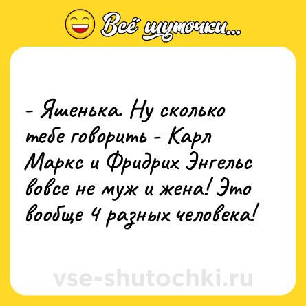Шутка: - Яшенька. Ну сколько тебе говорить - Карл Маркс и Фридрих Энгельс вовсе не муж и жена! Это вообще 4 разных человека!