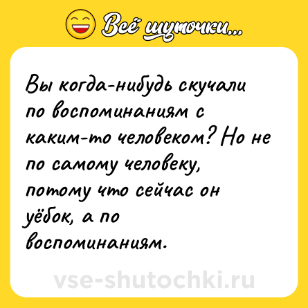 Шутка: Вы когда-нибудь скучали по воспоминаниям с каким-то человеком? Но не по самому человеку, потому что сейчас он уёбок, а по воспоминаниям.