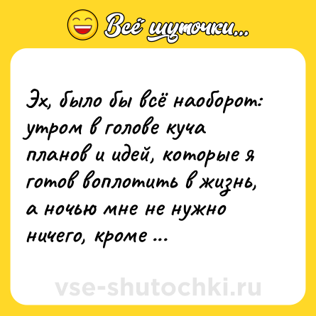 Шутка: Эх, было бы всё наоборот: утром в голове куча планов и идей, которые я готов воплотить в жизнь, а ночью мне не нужно ничего, кроме сна.