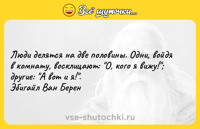 Цитата: Люди делятся на две половины. Одни, войдя в комнату, восклицают: О, кого я вижу! другие: А вот и я! . Эбигайл Ван Берен