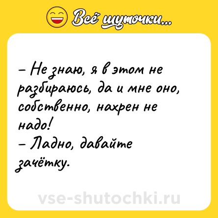Шутка: – Не знаю, я в этом не разбираюсь, да и мне оно, собственно, нахрен не надо! <br>– Ладно, давайте зачётку.