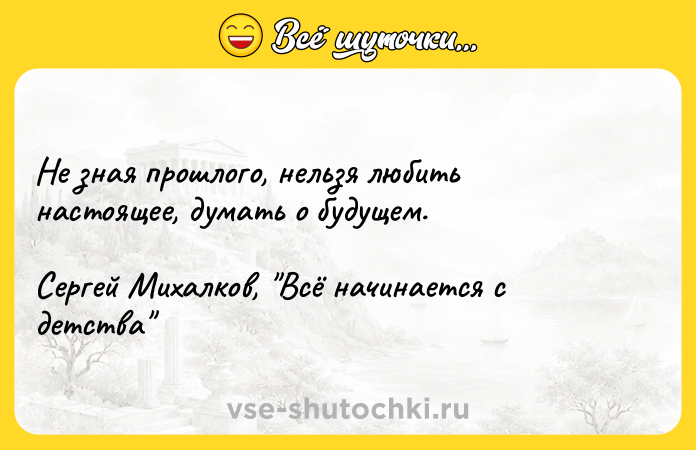 Цитата: Не зная прошлого, нельзя любить настоящее, думать о будущем.Сергей Михалков, Всё начинается с детства