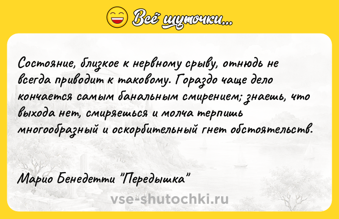 Цитата: Состояние, близкое к нервному срыву, отнюдь не всегда приводит к таковому. Гораздо чаще дело кончается самым банальным смирением знаешь, что выхода нет, смиряешься и молча терпишь многообразный и оскорбительный гнет обстоятельств. Марио Бенедетти Передышка