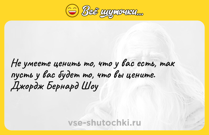 Цитата: Не умеете ценить то, что у вас есть, так пусть у вас будет то, что вы цените. Джордж Бернард Шоу