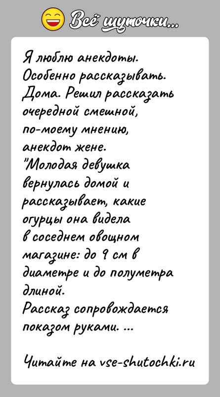 История: Я люблю анекдоты. Особенно рассказывать. Дома. Решил рассказатьочередной смешной, по-моему мнению, анекдот жене. Молодая девушка вернулась домой и рассказывает, какие огурцы