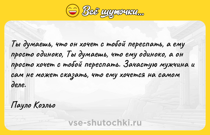 Цитата: Ты думаешь, что он хочет с тобой переспать, а ему просто одиноко, Ты думаешь, что ему одиноко, а он просто хочет с тобой переспать. Зачастую мужчина и сам не может сказать, что ему хочется на самом деле.Пауло Коэльо