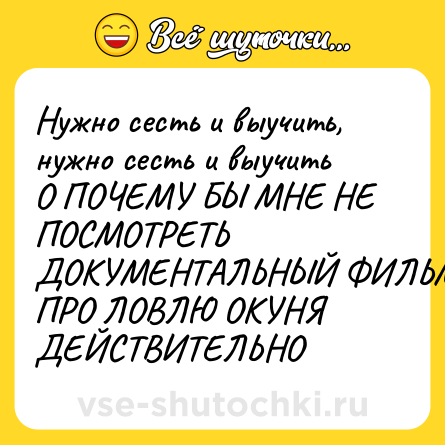 Шутка: Нужно сесть и выучить, нужно сесть и выучить <br>О ПОЧЕМУ БЫ МНЕ НЕ ПОСМОТРЕТЬ ДОКУМЕНТАЛЬНЫЙ ФИЛЬМ ПРО ЛОВЛЮ ОКУНЯ ДЕЙСТВИТЕЛЬНО