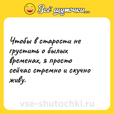 Шутка: Чтобы в старости не грустить о былых временах, я просто сейчас стремно и скучно живу.