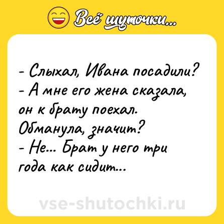 Шутка: - Слыхал, Ивана посадили? <br>- А мне его жена сказала, он к брату поехал. Обманула, значит? <br>- Не... Брат у него три года как сидит...