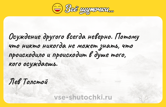 Цитата: Осуждение другого всегда неверно. Потому что никто никогда не может знать, что происходило и происходит в душе того, кого осуждаешь.Лев Толстой