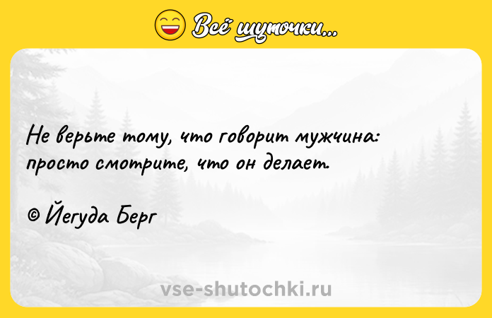 Цитата: Не верьте тому, что говорит мужчина: просто смотрите, что он делает. Йегуда Берг