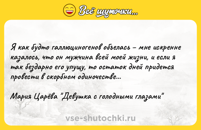 Цитата: Я как будто галлюциногенов объелась мне искренне казалось, что он мужчина всей моей жизни, и если я так бездарно его упущу, то остаток дней придется провести в скорбном одиночестве...Мария Царёва Девушка с голодными глазами