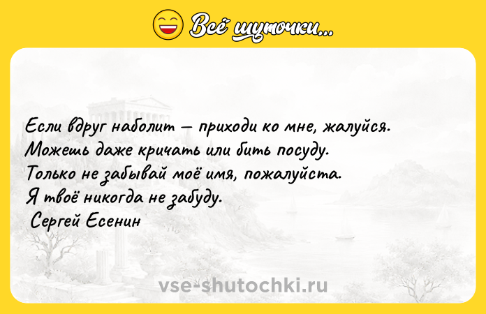 Цитата: Если вдруг наболит приходи ко мне, жалуйся. Можешь даже кричать или бить посуду. Только не забывай моё имя, пожалуйста. Я твоё никогда не забуду. Сергей Есенин