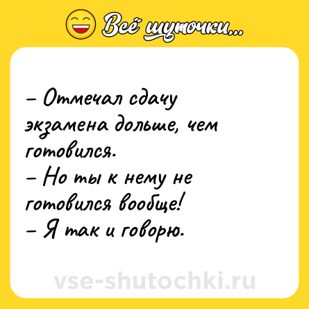 Шутка: – Отмечал сдачу экзамена дольше, чем готовился. <br>– Но ты к нему не готовился вообще! <br>– Я так и говорю.