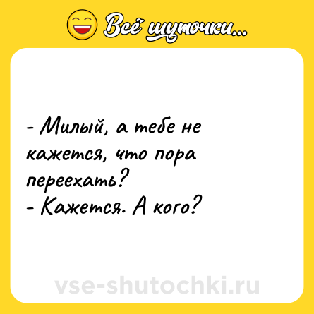 Шутка: - Милый, а тебе не кажется, что пора переехать?<br>- Кажется. А кого?