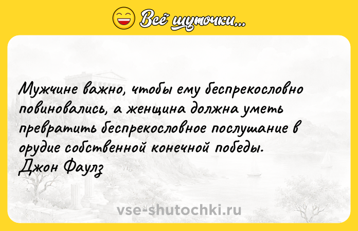 Цитата: Мужчине важно, чтобы ему беспрекословно повиновались, а женщина должна уметь превратить беспрекословное послушание в орудие собственной конечной победы. Джон Фаулз