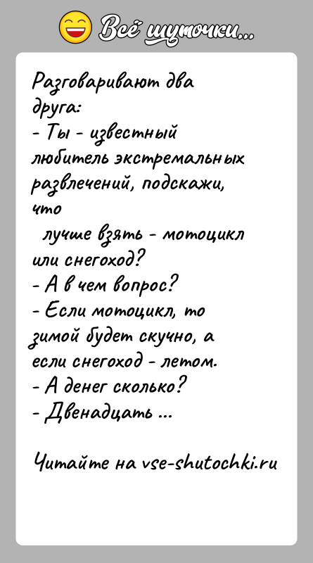 История: Разговаривают два друга:- Ты - известный любитель экстремальных развлечений, подскажи, что лучше взять - мотоцикл или снегоход?- А в