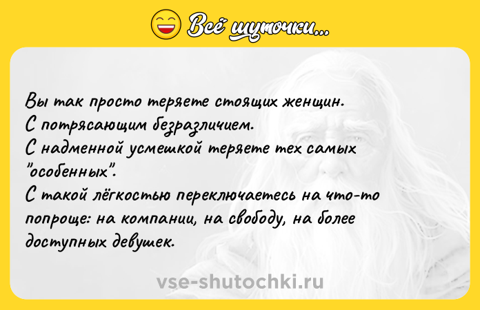 Цитата: Вы так просто теряете стоящих женщин. С потрясающим безразличием.С надменной усмешкой теряете тех самых особенных . С такой лёгкостью переключаетесь на что-то попроще: на компании, на свободу, на более доступных девушек.