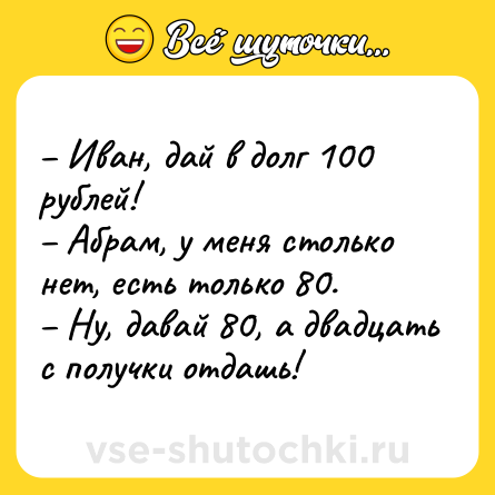 Шутка: – Иван, дай в долг 100 рублей! <br>– Абрам, у меня столько нет, есть только 80. <br>– Ну, давай 80, а двадцать с получки отдашь!