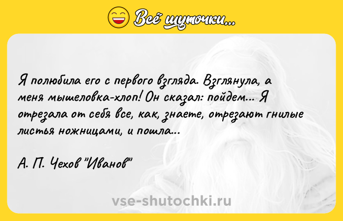 Цитата: Я полюбила его с первого взгляда. Взглянула, а меня мышеловка-хлоп! Он сказал: пойдем... Я отрезала от себя все, как, знаете, отрезают гнилые листья ножницами, и пошла... А. П. Чехов Иванов