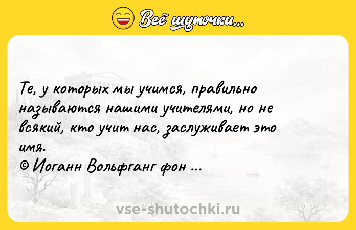 Цитата: Те, у которых мы учимся, правильно называются нашими учителями, но не всякий, кто учит нас, заслуживает это имя. Иоганн Вольфганг фон Гёте