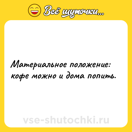 Шутка: Материальное положение: кофе можно и дома попить.
