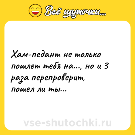 Шутка: Хам-педант не только пошлет тебя на..., но и 3 раза перепроверит, пошел ли ты...