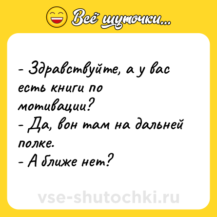 Шутка: - Здравствуйте, а у вас есть книги по мотивации?<br>- Да, вон там на дальней полке.<br>- А ближе нет?